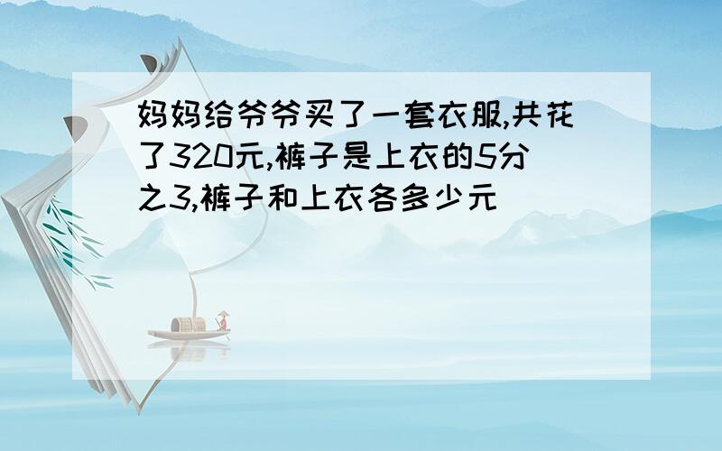 妈妈给爷爷买了一套衣服,共花了320元,裤子是上衣的5分之3,裤子和上衣各多少元