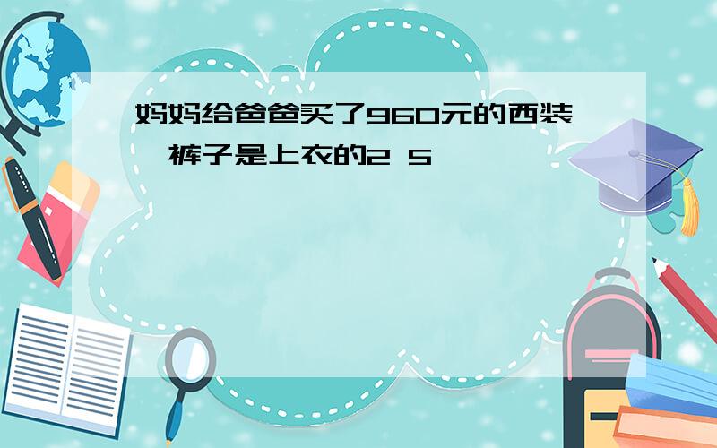 妈妈给爸爸买了960元的西装,裤子是上衣的2 5