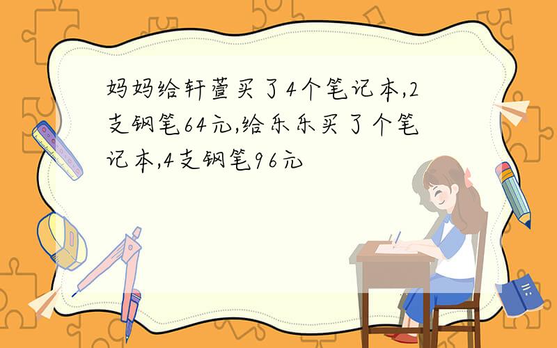 妈妈给轩萱买了4个笔记本,2支钢笔64元,给乐乐买了个笔记本,4支钢笔96元