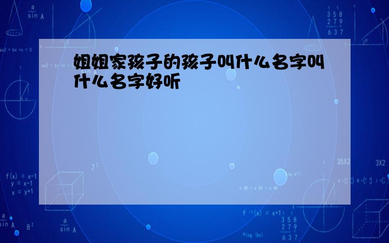 姐姐家孩子的孩子叫什么名字叫什么名字好听