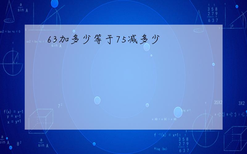 63加多少等于75减多少