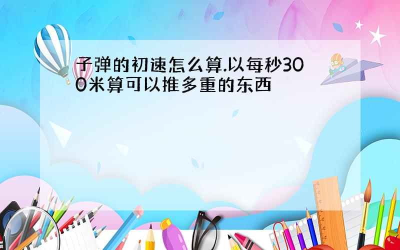 子弹的初速怎么算.以每秒300米算可以推多重的东西