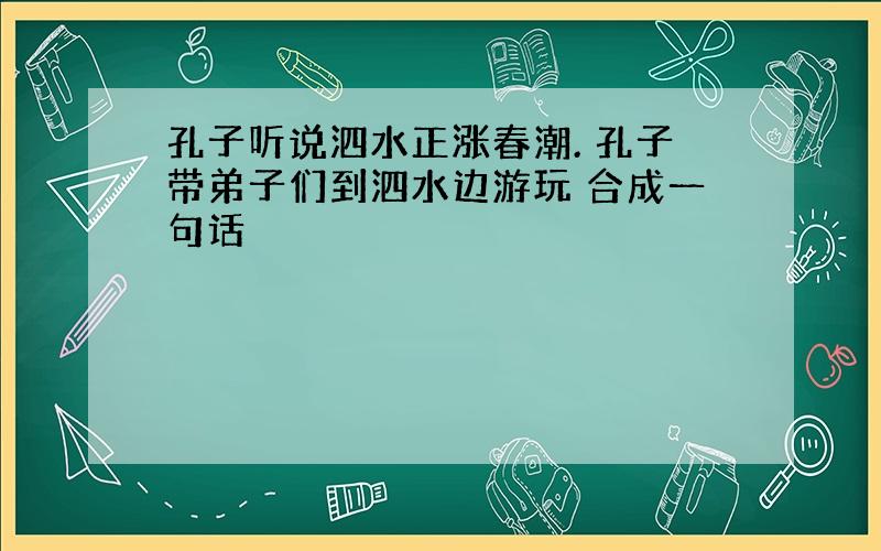 孔子听说泗水正涨春潮. 孔子带弟子们到泗水边游玩 合成一句话