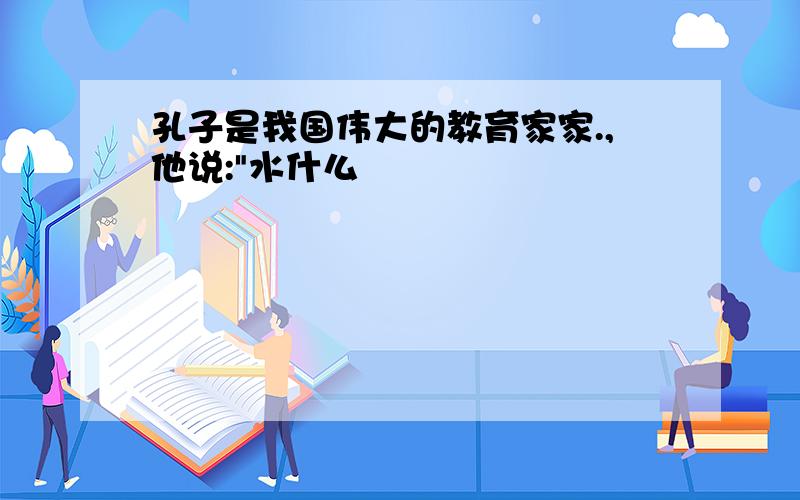 孔子是我国伟大的教育家家.,他说:"水什么