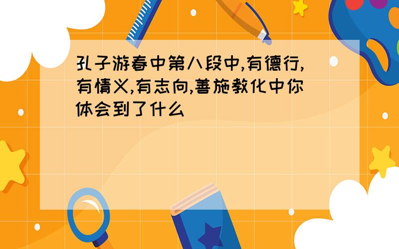 孔子游春中第八段中,有德行,有情义,有志向,善施教化中你体会到了什么