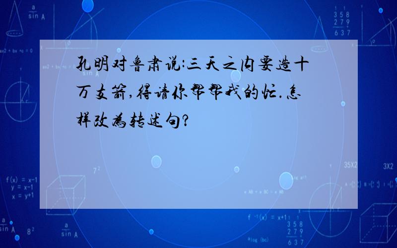 孔明对鲁肃说:三天之内要造十万支箭,得请你帮帮我的忙.怎样改为转述句?