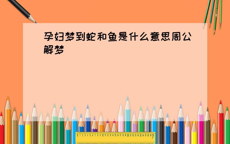 孕妇梦到蛇和鱼是什么意思周公解梦