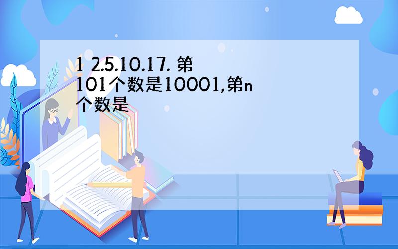 1 2.5.10.17. 第101个数是10001,第n个数是