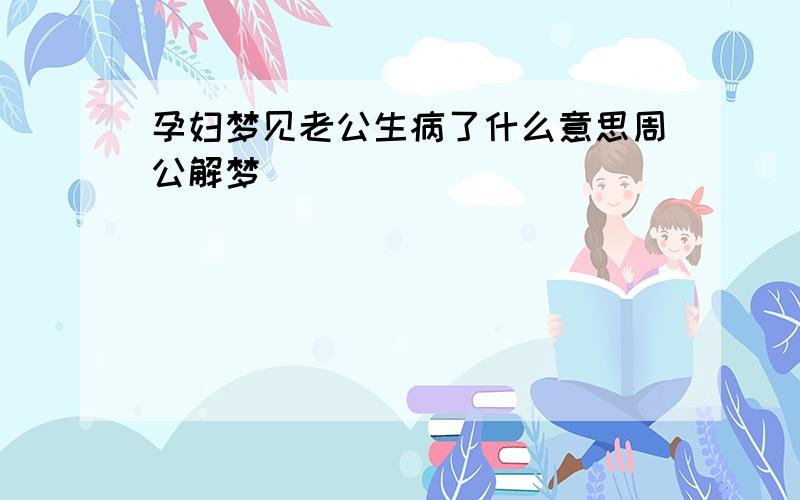 孕妇梦见老公生病了什么意思周公解梦