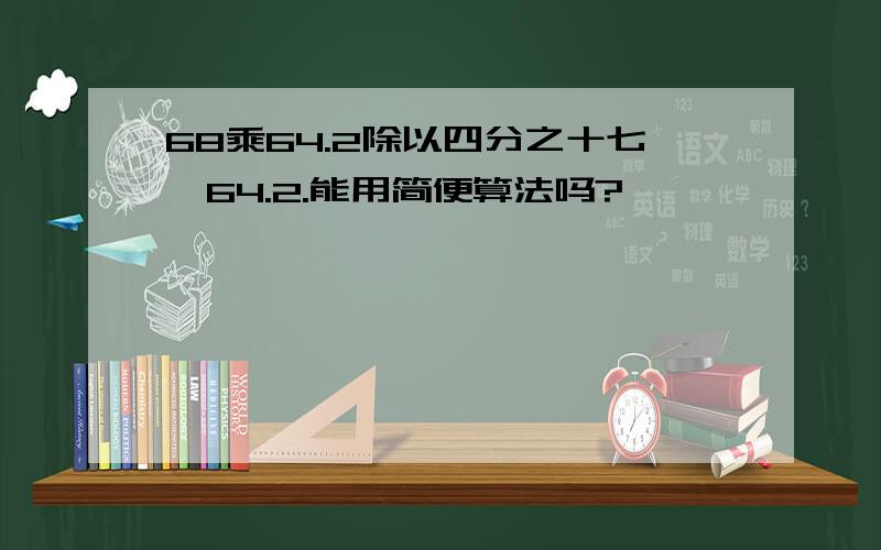 68乘64.2除以四分之十七÷64.2.能用简便算法吗?