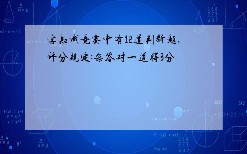 字知识竞赛中有12道判断题,评分规定:每答对一道得3分