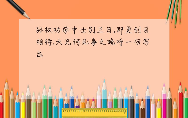 孙权劝学中士别三日,即更刮目相待,大兄何见事之晚呼一句写出