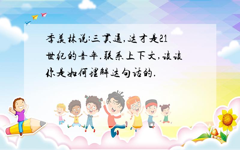 季羡林说:三贯通,这才是21世纪的青年.联系上下文,谈谈你是如何理解这句话的.