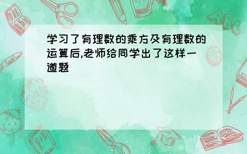 学习了有理数的乘方及有理数的运算后,老师给同学出了这样一道题