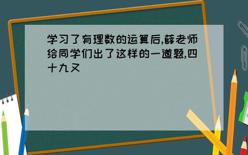 学习了有理数的运算后,薛老师给同学们出了这样的一道题,四十九又