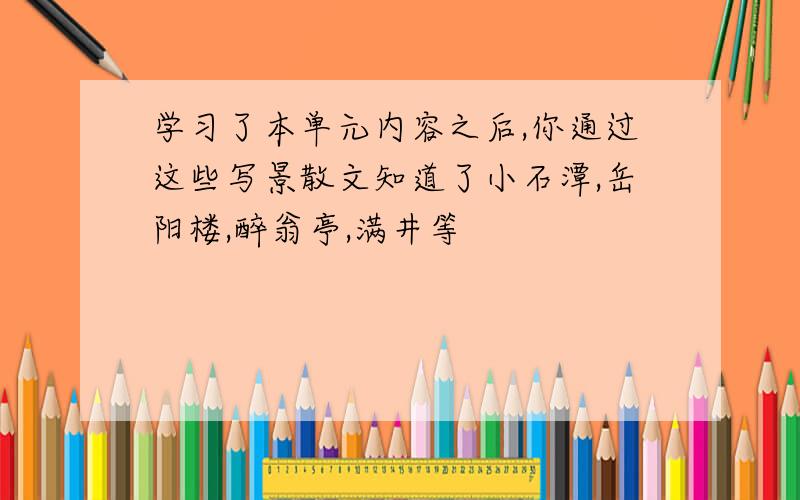 学习了本单元内容之后,你通过这些写景散文知道了小石潭,岳阳楼,醉翁亭,满井等