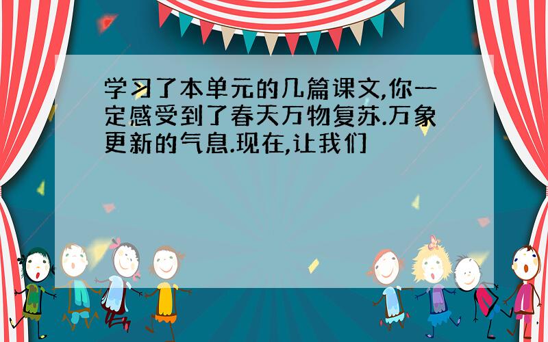 学习了本单元的几篇课文,你一定感受到了春天万物复苏.万象更新的气息.现在,让我们