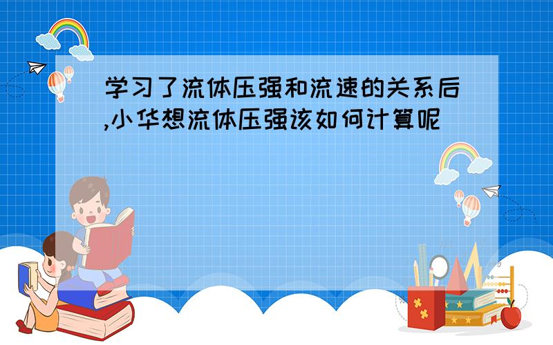 学习了流体压强和流速的关系后,小华想流体压强该如何计算呢