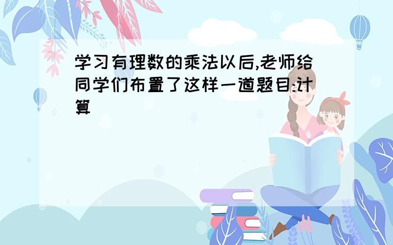 学习有理数的乘法以后,老师给同学们布置了这样一道题目:计算