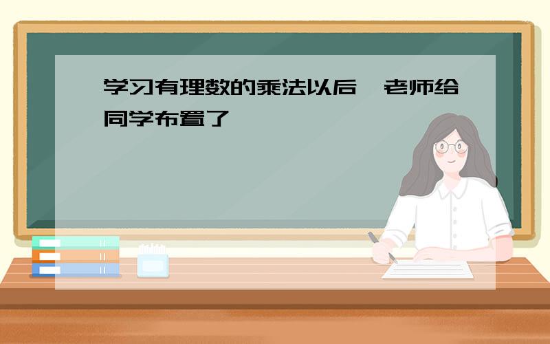 学习有理数的乘法以后,老师给同学布置了