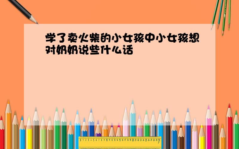 学了卖火柴的小女孩中小女孩想对奶奶说些什么话