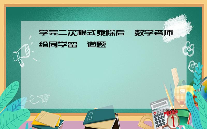 学完二次根式乘除后,数学老师给同学留一道题