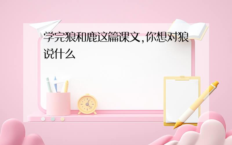 学完狼和鹿这篇课文,你想对狼说什么