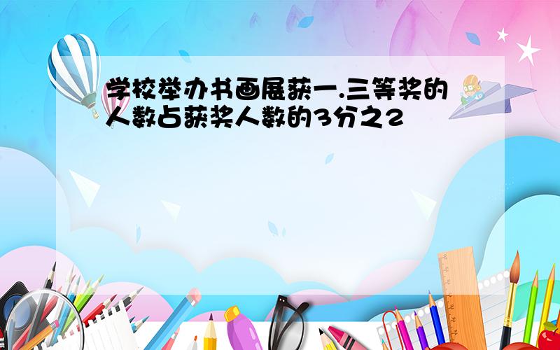 学校举办书画展获一.三等奖的人数占获奖人数的3分之2