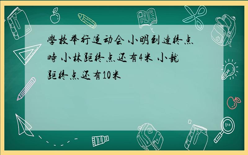 学校举行运动会 小明到达终点时 小林距终点还有4米 小龙距终点还有10米