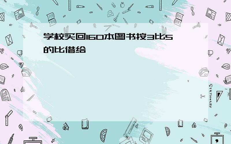 学校买回160本图书按3比5的比借给