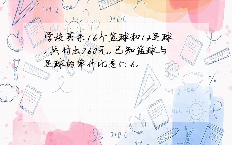 学校买来16个篮球和12足球,共付出760元,已知篮球与足球的单价比是5:6,