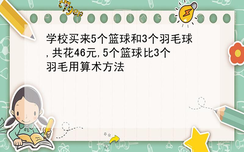 学校买来5个篮球和3个羽毛球,共花46元,5个篮球比3个羽毛用算术方法