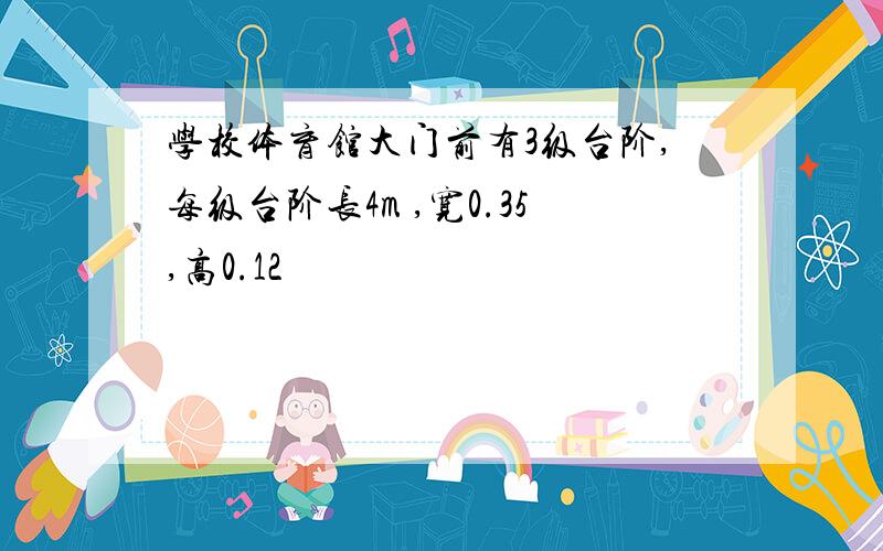 学校体育馆大门前有3级台阶,每级台阶长4m ,宽0.35,高0.12