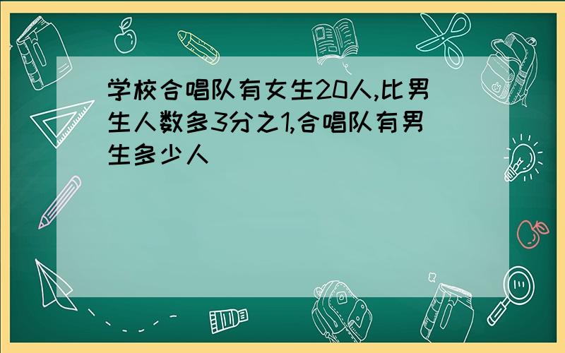 学校合唱队有女生20人,比男生人数多3分之1,合唱队有男生多少人