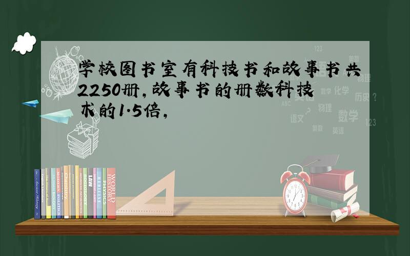 学校图书室有科技书和故事书共2250册,故事书的册数科技术的1.5倍,