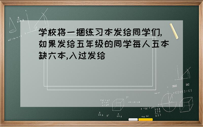 学校将一捆练习本发给同学们,如果发给五年级的同学每人五本缺六本,入过发给