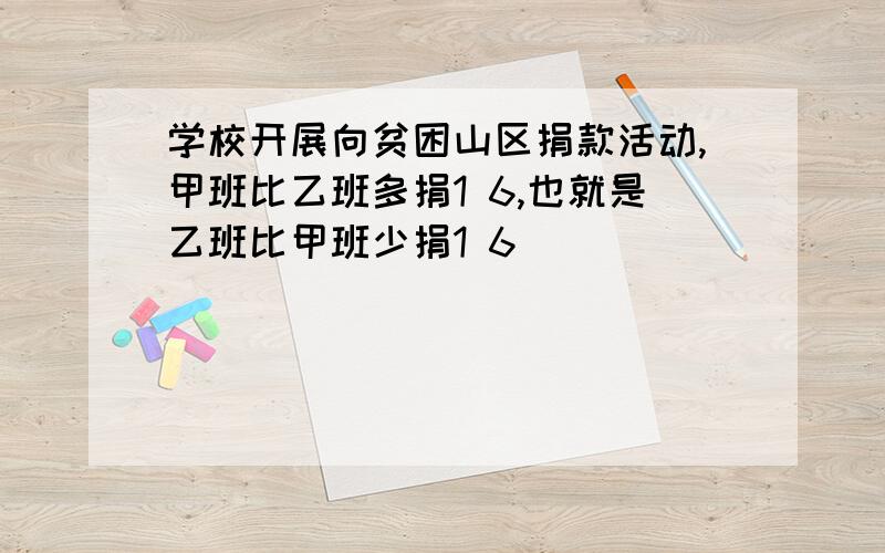 学校开展向贫困山区捐款活动,甲班比乙班多捐1 6,也就是乙班比甲班少捐1 6