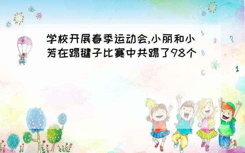 学校开展春季运动会,小丽和小芳在踢毽子比赛中共踢了98个