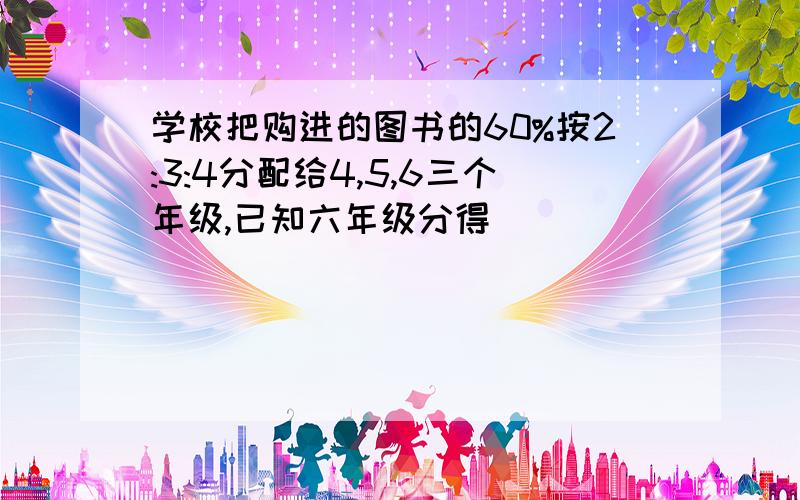 学校把购进的图书的60%按2:3:4分配给4,5,6三个年级,已知六年级分得