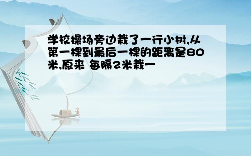 学校操场旁边栽了一行小树,从第一棵到最后一棵的距离是80米,原来 每隔2米栽一