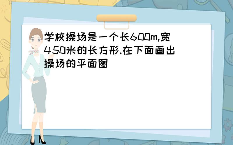 学校操场是一个长600m,宽450米的长方形.在下面画出操场的平面图