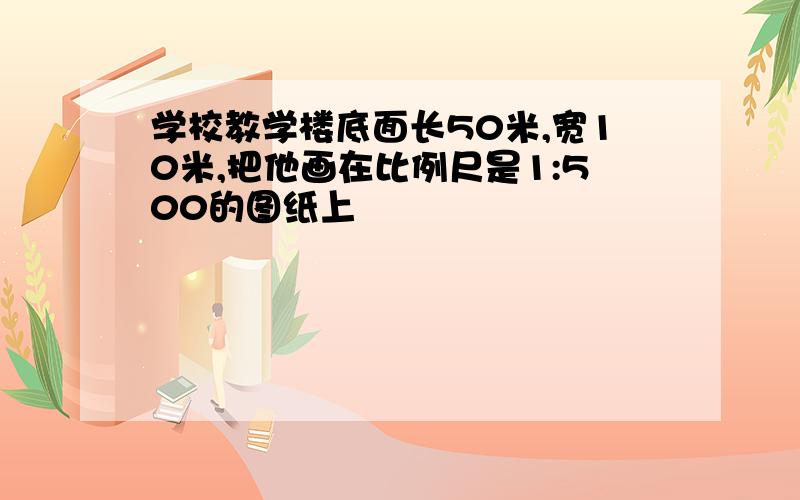 学校教学楼底面长50米,宽10米,把他画在比例尺是1:500的图纸上