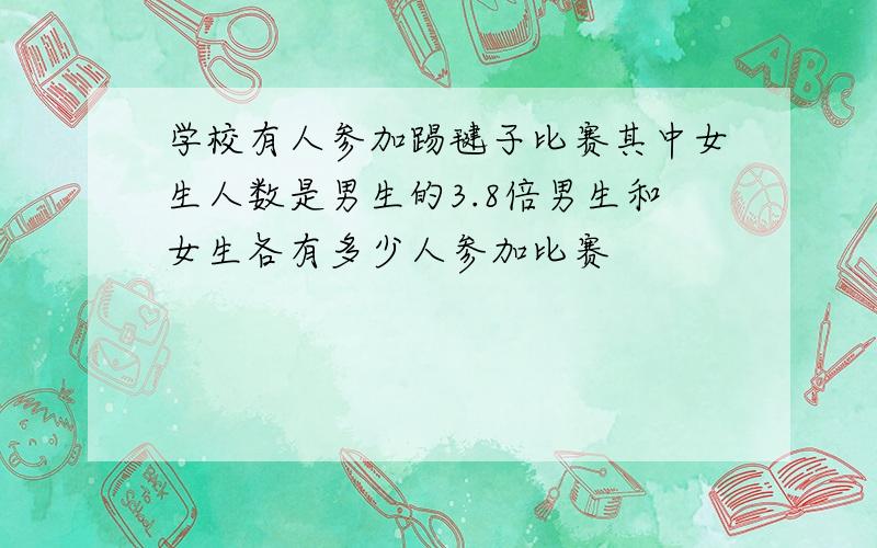 学校有人参加踢毽子比赛其中女生人数是男生的3.8倍男生和女生各有多少人参加比赛