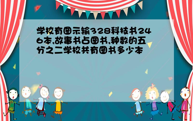 学校有图示输328科技书246本,故事书占图书,种数的五分之二学校共有图书多少本