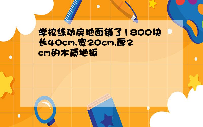 学校练功房地面铺了1800块长40cm.宽20cm.厚2cm的木质地板