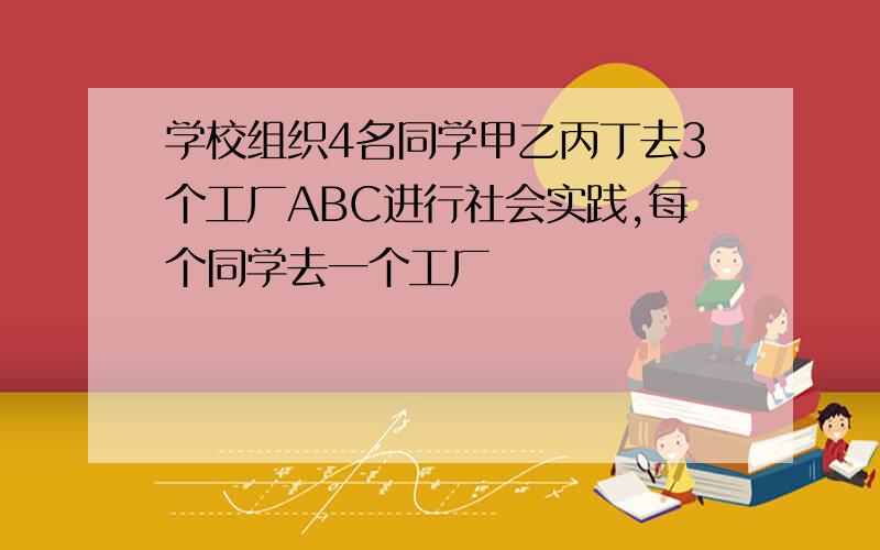 学校组织4名同学甲乙丙丁去3个工厂ABC进行社会实践,每个同学去一个工厂