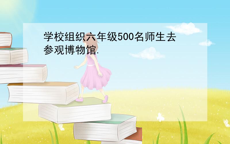 学校组织六年级500名师生去参观博物馆.