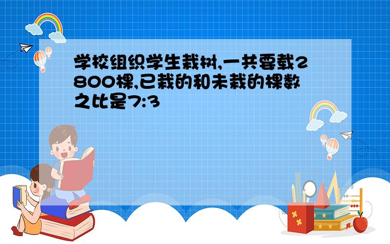 学校组织学生栽树,一共要载2800棵,已栽的和未栽的棵数之比是7:3