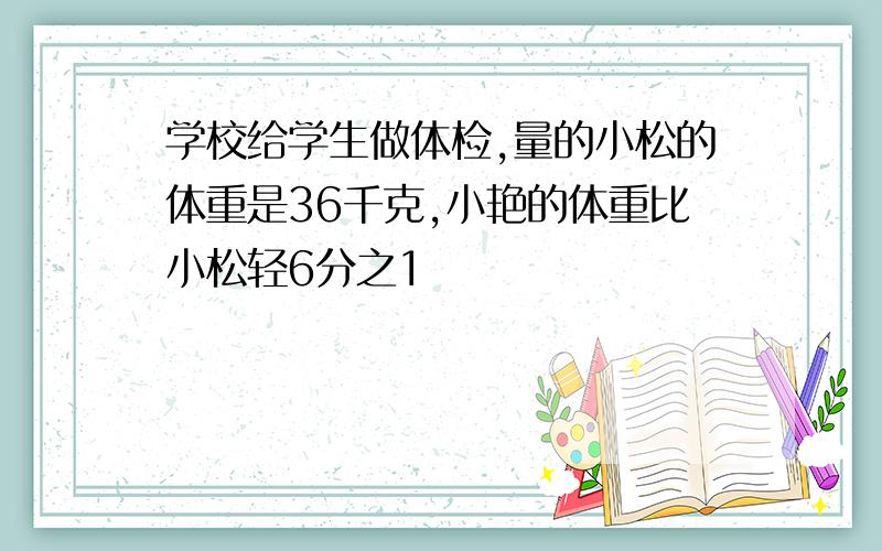 学校给学生做体检,量的小松的体重是36千克,小艳的体重比小松轻6分之1