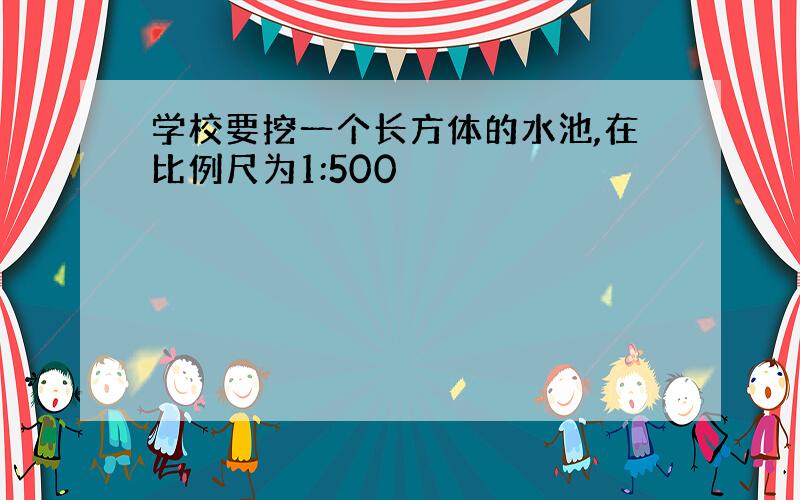 学校要挖一个长方体的水池,在比例尺为1:500